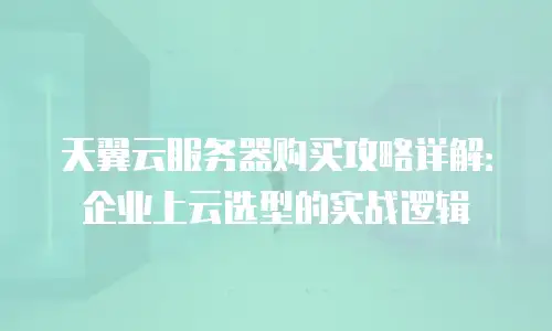 天翼云服务器购买攻略详解：企业上云选型的实战逻辑