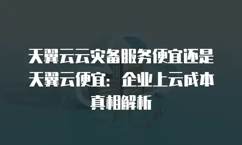 天翼云云灾备服务便宜还是天翼云便宜：企业上云成本真相解析