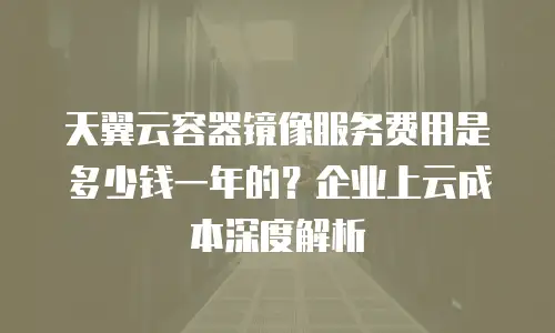 天翼云容器镜像服务费用是多少钱一年的？企业上云成本深度解析
