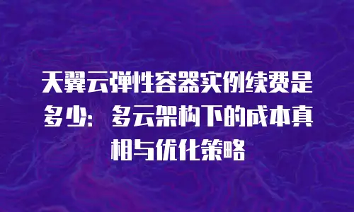 天翼云弹性容器实例续费是多少：多云架构下的成本真相与优化策略