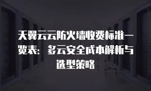 天翼云云防火墙收费标准一览表：多云安全成本解析与选型策略