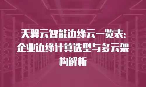 天翼云智能边缘云一览表：企业边缘计算选型与多云架构解析