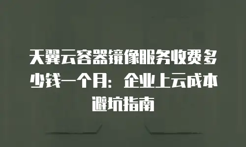 天翼云容器镜像服务收费多少钱一个月：企业上云成本避坑指南