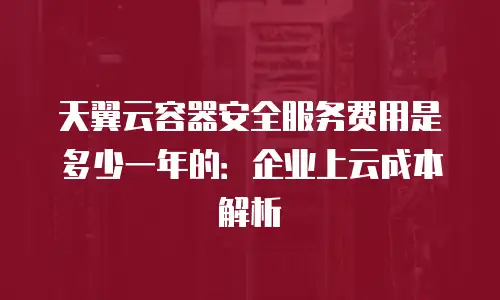 天翼云容器安全服务费用是多少一年的：企业上云成本解析