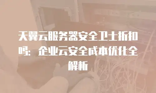 天翼云服务器安全卫士折扣吗：企业云安全成本优化全解析