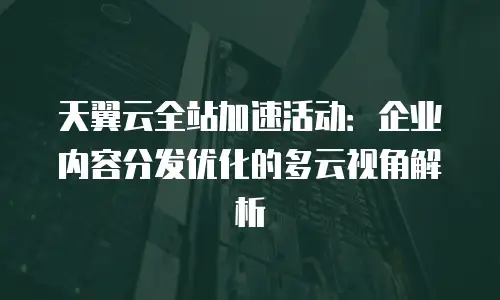 天翼云全站加速活动：企业内容分发优化的多云视角解析