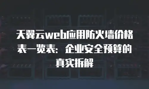 天翼云web应用防火墙价格表一览表：企业安全预算的真实拆解