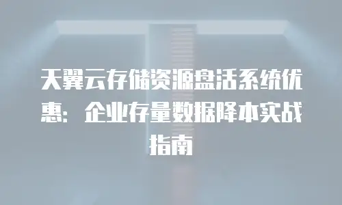 天翼云存储资源盘活系统优惠：企业存量数据降本实战指南