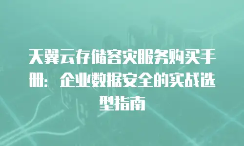 天翼云存储容灾服务购买手册：企业数据安全的实战选型指南