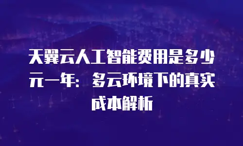 天翼云人工智能费用是多少元一年：多云环境下的真实成本解析