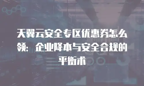 天翼云安全专区优惠券怎么领：企业降本与安全合规的平衡术