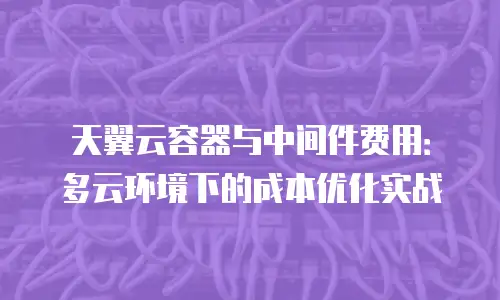 天翼云容器与中间件费用：多云环境下的成本优化实战