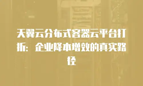 天翼云分布式容器云平台打折：企业降本增效的真实路径