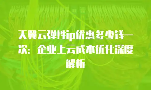 天翼云弹性ip优惠多少钱一次：企业上云成本优化深度解析