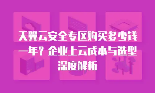 天翼云安全专区购买多少钱一年？企业上云成本与选型深度解析