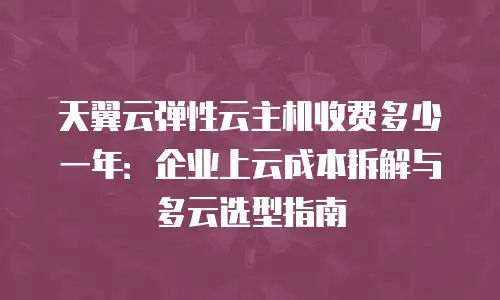 天翼云弹性云主机收费多少一年：企业上云成本拆解与多云选型指南