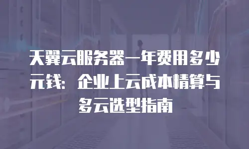 天翼云服务器一年费用多少元钱：企业上云成本精算与多云选型指南