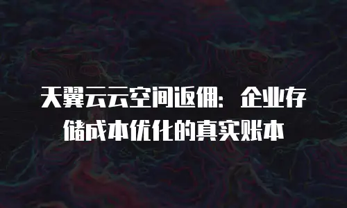 天翼云云空间返佣：企业存储成本优化的真实账本