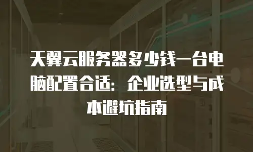 天翼云服务器多少钱一台电脑配置合适：企业选型与成本避坑指南