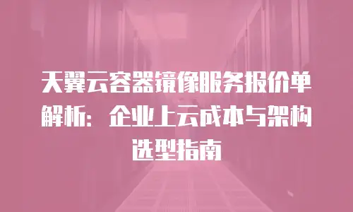 天翼云容器镜像服务报价单解析：企业上云成本与架构选型指南