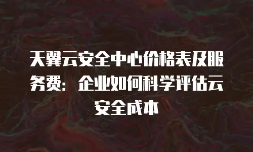 天翼云安全中心价格表及服务费：企业如何科学评估云安全成本