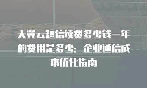 天翼云短信续费多少钱一年的费用是多少：企业通信成本优化指南