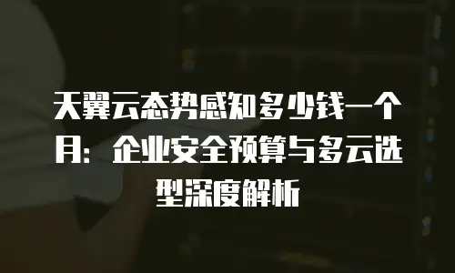 天翼云态势感知多少钱一个月：企业安全预算与多云选型深度解析