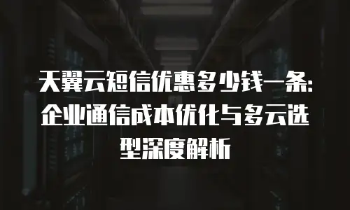 天翼云短信优惠多少钱一条：企业通信成本优化与多云选型深度解析