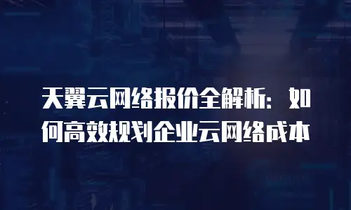 天翼云网络报价全解析：如何高效规划企业云网络成本