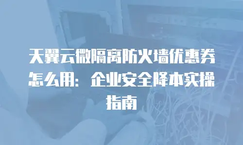 天翼云微隔离防火墙优惠券怎么用：企业安全降本实操指南