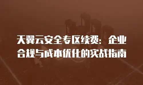 天翼云安全专区续费：企业合规与成本优化的实战指南