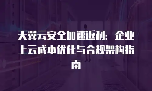 天翼云安全加速返利：企业上云成本优化与合规架构指南