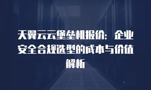 天翼云云堡垒机报价：企业安全合规选型的成本与价值解析