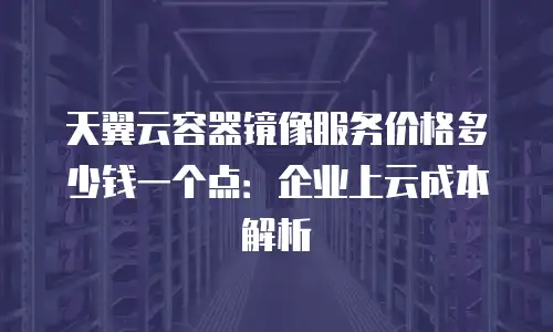 天翼云容器镜像服务价格多少钱一个点：企业上云成本解析