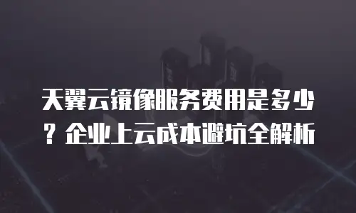 天翼云镜像服务费用是多少？企业上云成本避坑全解析