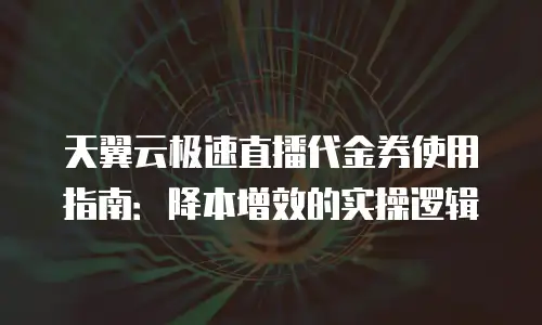 天翼云极速直播代金券使用指南：降本增效的实操逻辑