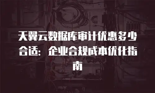 天翼云数据库审计优惠多少合适：企业合规成本优化指南