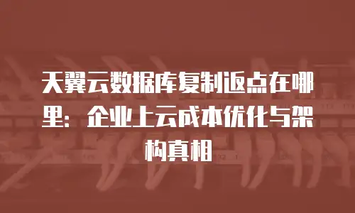 天翼云数据库复制返点在哪里：企业上云成本优化与架构真相
