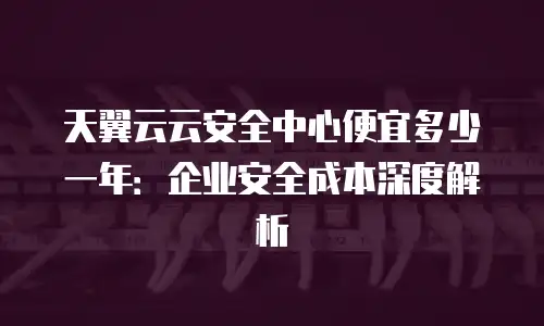天翼云云安全中心便宜多少一年：企业安全成本深度解析