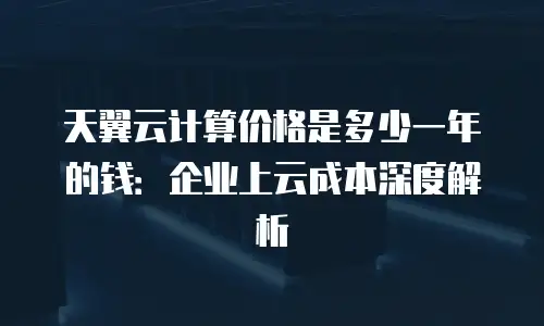 天翼云计算价格是多少一年的钱：企业上云成本深度解析