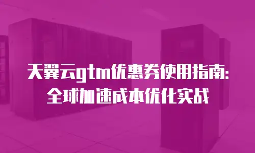 天翼云gtm优惠券使用指南：全球加速成本优化实战