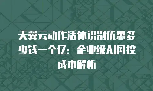 天翼云动作活体识别优惠多少钱一个亿：企业级AI风控成本解析