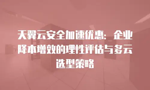 天翼云安全加速优惠：企业降本增效的理性评估与多云选型策略