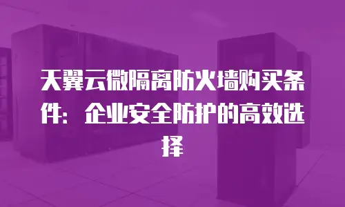 天翼云微隔离防火墙购买条件：企业安全防护的高效选择