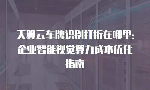 天翼云车牌识别打折在哪里：企业智能视觉算力成本优化指南