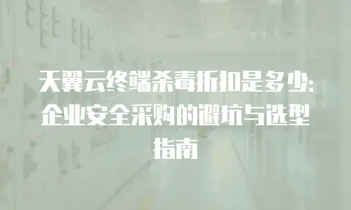 天翼云终端杀毒折扣是多少：企业安全采购的避坑与选型指南