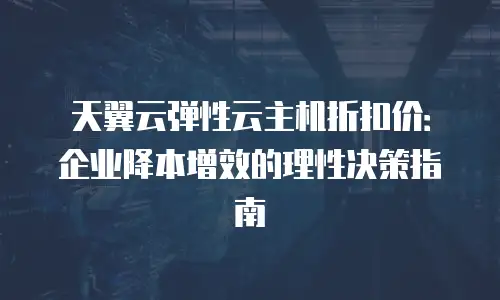 天翼云弹性云主机折扣价：企业降本增效的理性决策指南