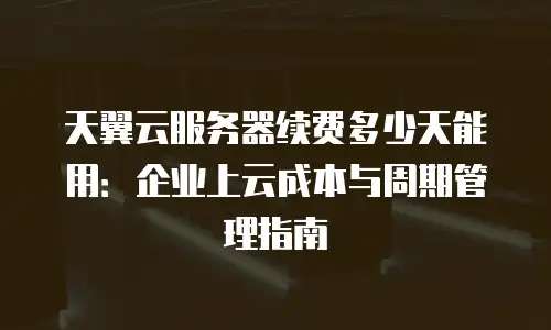 天翼云服务器续费多少天能用：企业上云成本与周期管理指南