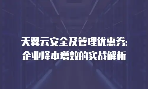 天翼云安全及管理优惠券：企业降本增效的实战解析