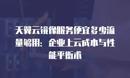 天翼云镜像服务便宜多少流量够用：企业上云成本与性能平衡术